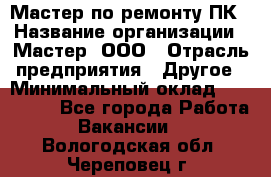 Мастер по ремонту ПК › Название организации ­ Мастер, ООО › Отрасль предприятия ­ Другое › Минимальный оклад ­ 120 000 - Все города Работа » Вакансии   . Вологодская обл.,Череповец г.